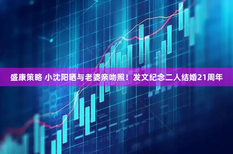 盛康策略 小沈阳晒与老婆亲吻照！发文纪念二人结婚21周年