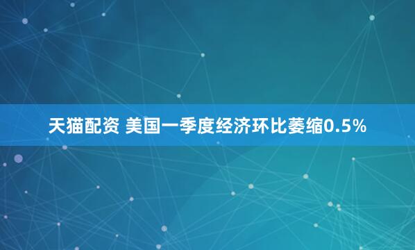 天猫配资 美国一季度经济环比萎缩0.5%