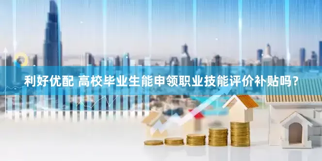 利好优配 高校毕业生能申领职业技能评价补贴吗？