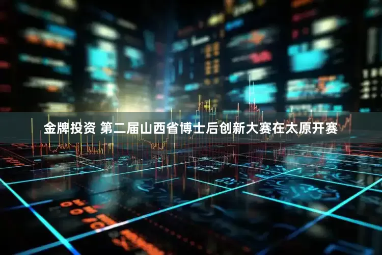 金牌投资 第二届山西省博士后创新大赛在太原开赛