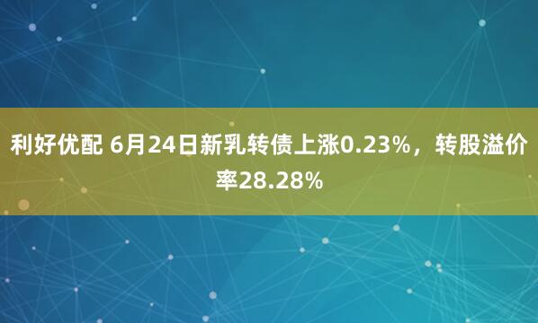 利好优配 6月24日新乳转债上涨0.23%，转股溢价率28.28%