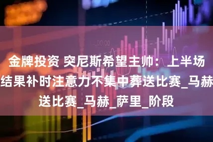 金牌投资 突尼斯希望主帅：上半场踢得很好，结果补时注意力不集中葬送比赛_马赫_萨里_阶段