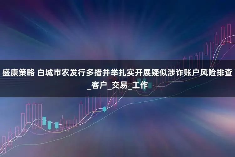 盛康策略 白城市农发行多措并举扎实开展疑似涉诈账户风险排查_客户_交易_工作