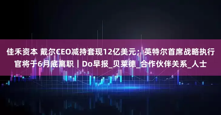 佳禾资本 戴尔CEO减持套现12亿美元；英特尔首席战略执行官将于6月底离职｜Do早报_贝莱德_合作伙伴关系_人士