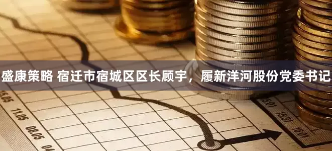 盛康策略 宿迁市宿城区区长顾宇，履新洋河股份党委书记