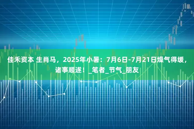 佳禾资本 生肖马，2025年小暑：7月6日-7月21日燥气得缓，诸事顺遂！_笔者_节气_朋友
