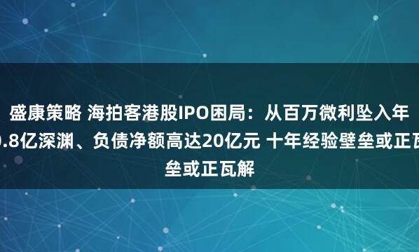 盛康策略 海拍客港股IPO困局：从百万微利坠入年亏0.8亿深渊、负债净额高达20亿元 十年经验壁垒或正瓦解