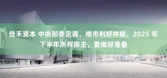 佳禾资本 中央部委定调，楼市利好井喷，2025 年下半年所有房主，要做好准备