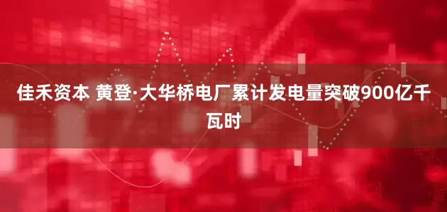 佳禾资本 黄登·大华桥电厂累计发电量突破900亿千瓦时