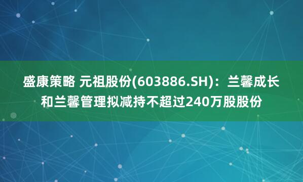 盛康策略 元祖股份(603886.SH)：兰馨成长和兰馨管理拟减持不超过240万股股份