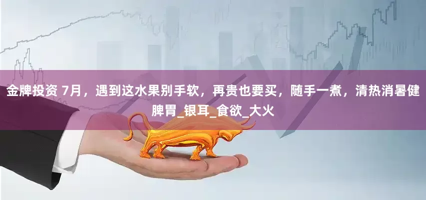 金牌投资 7月，遇到这水果别手软，再贵也要买，随手一煮，清热消暑健脾胃_银耳_食欲_大火