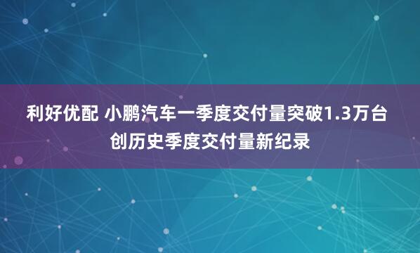 利好优配 小鹏汽车一季度交付量突破1.3万台 创历史季度交付量新纪录
