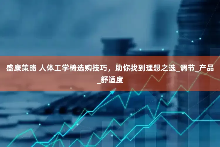 盛康策略 人体工学椅选购技巧，助你找到理想之选_调节_产品_舒适度