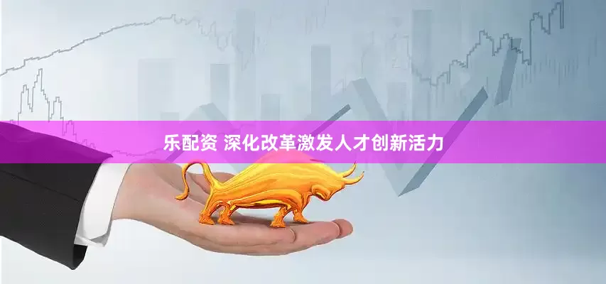 乐配资 深化改革激发人才创新活力