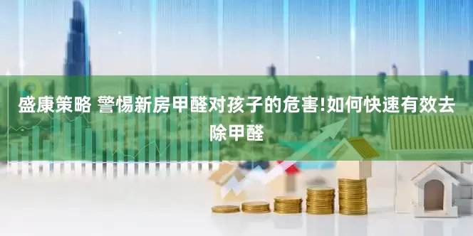 盛康策略 警惕新房甲醛对孩子的危害!如何快速有效去除甲醛