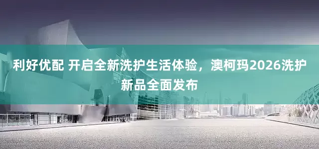 利好优配 开启全新洗护生活体验，澳柯玛2026洗护新品全面发布