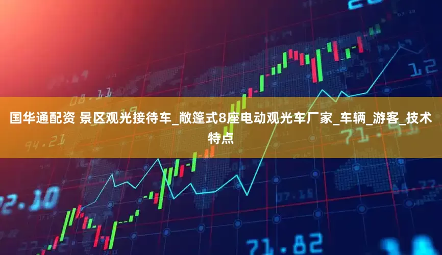 国华通配资 景区观光接待车_敞篷式8座电动观光车厂家_车辆_游客_技术特点
