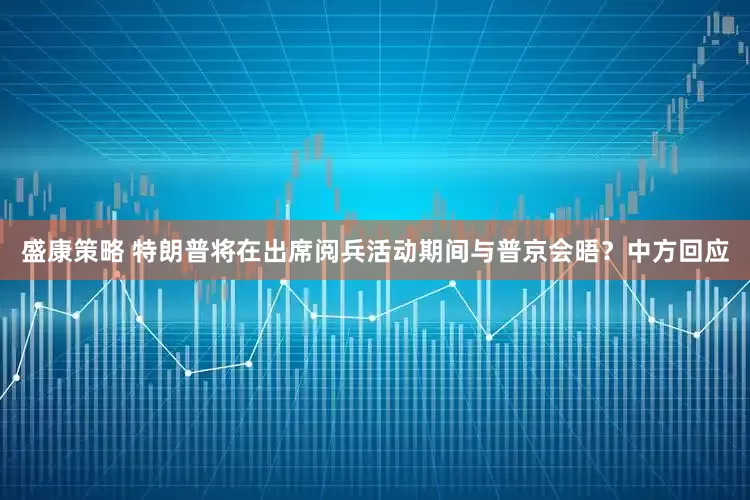 盛康策略 特朗普将在出席阅兵活动期间与普京会晤？中方回应