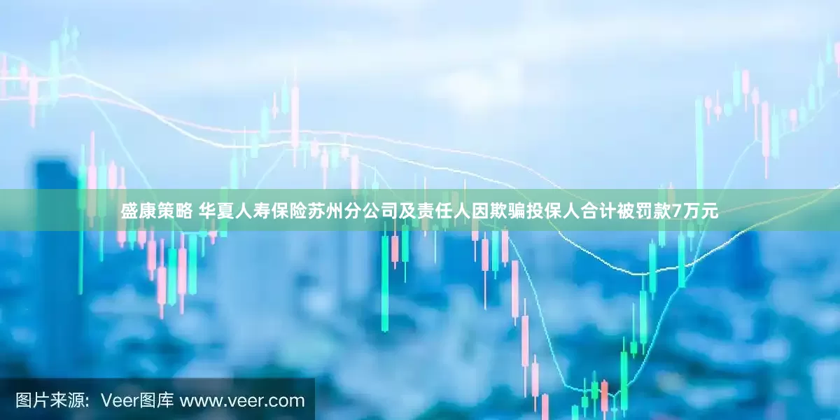 盛康策略 华夏人寿保险苏州分公司及责任人因欺骗投保人合计被罚款7万元