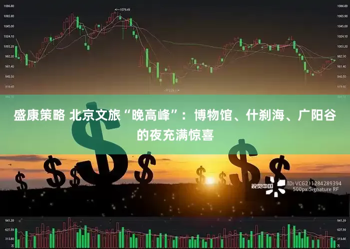 盛康策略 北京文旅“晚高峰”：博物馆、什刹海、广阳谷的夜充满惊喜