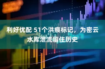 利好优配 51个洪痕标记，为密云水库泄流留住历史