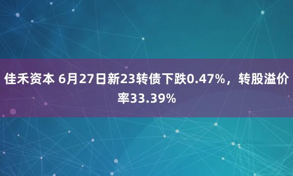 佳禾资本 6月27日新23转债下跌0.47%，转股溢价率33.39%