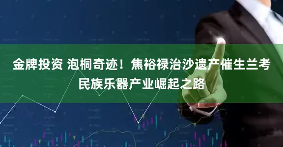 金牌投资 泡桐奇迹!焦裕禄治沙遗产催生兰考民族乐器产业崛起之路