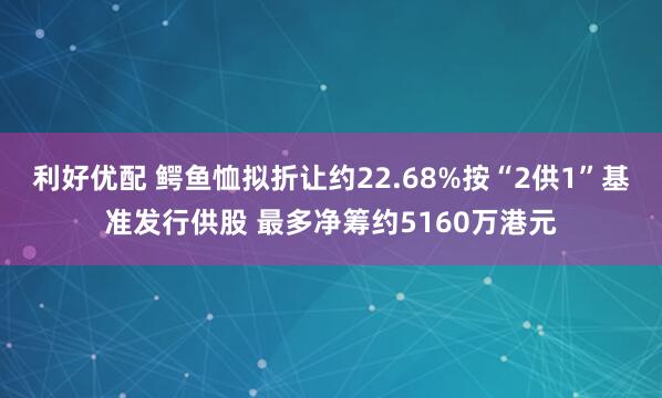 利好优配 鳄鱼恤拟折让约22.68%按“2供1”基准发行供股 最多净筹约5160万港元