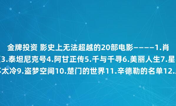 金牌投资 影史上无法超越的20部电影————1.肖申克的救赎2.霸王别姬3.泰坦尼克号4.阿甘正传5.千与千寻6.美丽人生7.星际穿越8.这个杀手不太冷9.盗梦空间10.楚门的世界11.辛德勒的名单12.忠犬八公的故事13.海上钢琴师14.疯狂动物城15.三傻大闹宝莱坞16.机器人瓦力17.放牛班的春天18.无间道19.控方证人20.大话西游 你看过几部？欢迎留言说说