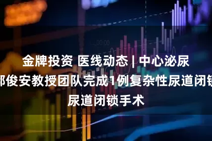 金牌投资 医线动态 | 中心泌尿外科鄢俊安教授团队完成1例复杂性尿道闭锁手术