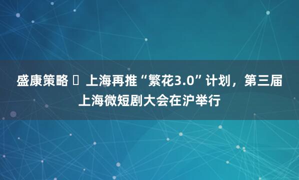 盛康策略 ​上海再推“繁花3.0”计划，第三届上海微短剧大会在沪举行