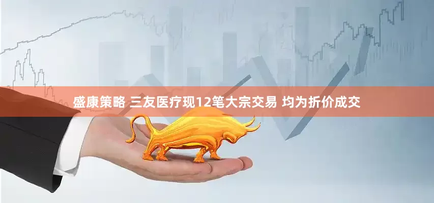 盛康策略 三友医疗现12笔大宗交易 均为折价成交