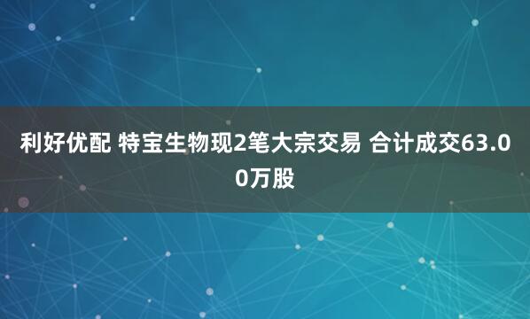 利好优配 特宝生物现2笔大宗交易 合计成交63.00万股