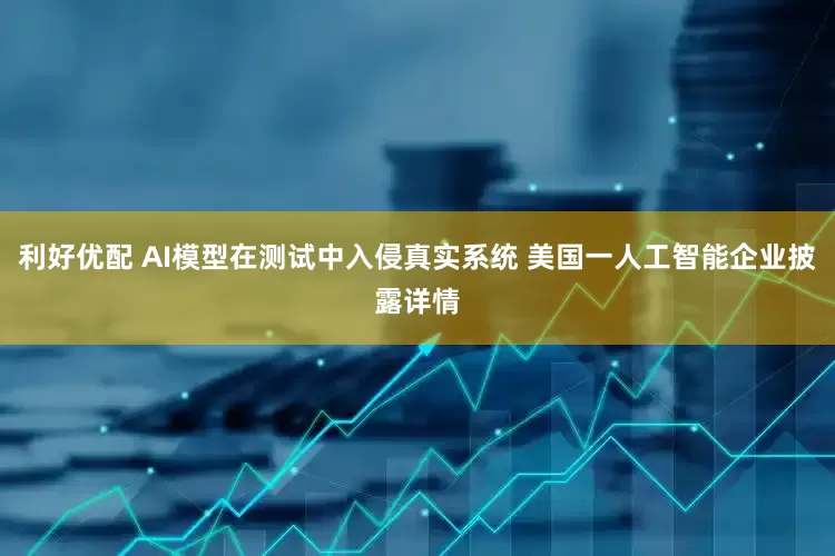 利好优配 AI模型在测试中入侵真实系统 美国一人工智能企业披露详情