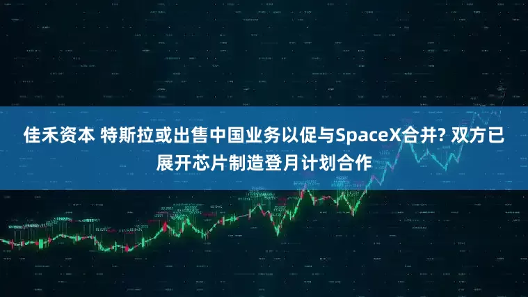 佳禾资本 特斯拉或出售中国业务以促与SpaceX合并? 双方已展开芯片制造登月计划合作